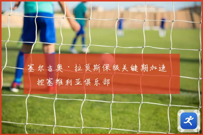 塞尔吉奥·拉莫斯保级关键期加速掌控塞维利亚俱乐部