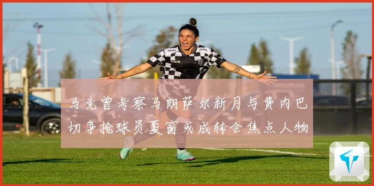 马竞曾考察马朗萨尔新月与费内巴切争抢球员夏窗或成转会焦点人物