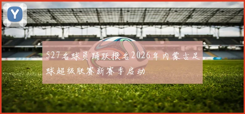 527名球员踊跃报名2026年内蒙古足球超级联赛新赛季启动