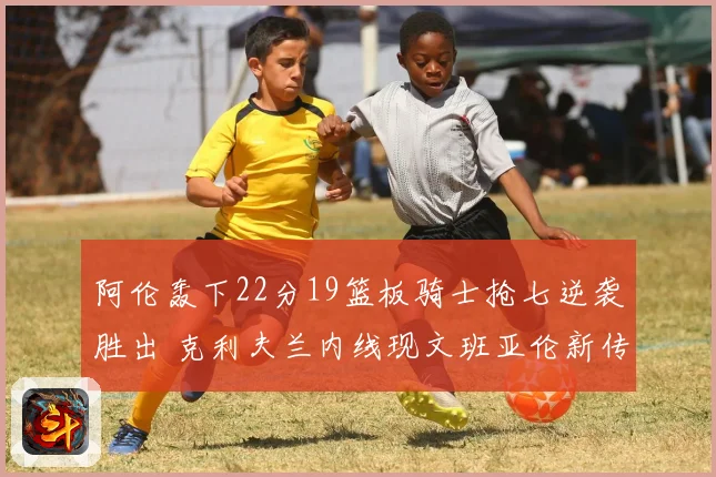阿伦轰下22分19篮板骑士抢七逆袭胜出 克利夫兰内线现文班亚伦新传奇