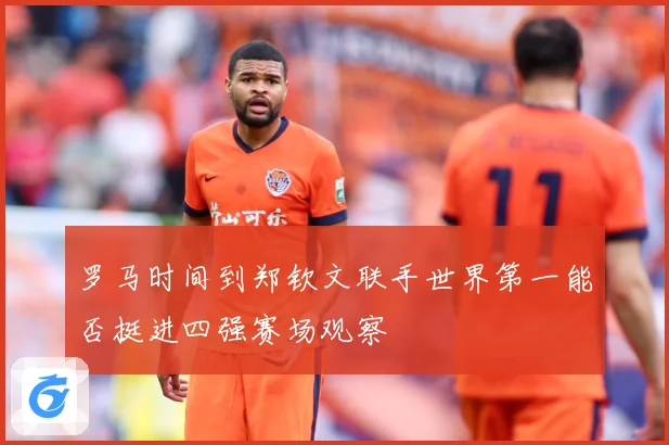 罗马时间到郑钦文联手世界第一能否挺进四强赛场观察