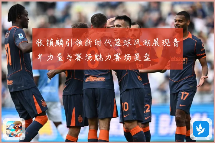 张镇麟引领新时代篮球风潮展现青年力量与赛场魅力赛场复盘