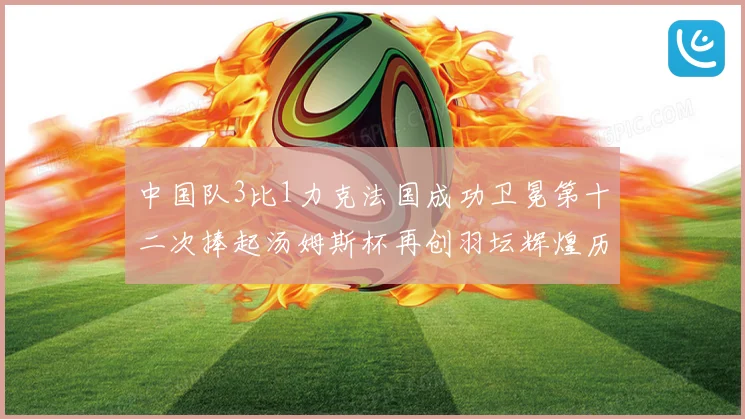 中国队3比1力克法国成功卫冕第十二次捧起汤姆斯杯再创羽坛辉煌历史新篇章