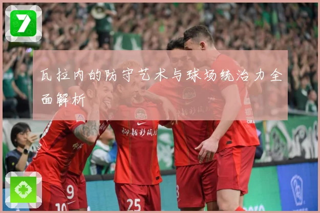 瓦拉内的防守艺术与球场统治力全面解析