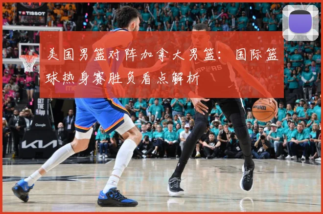 美国男篮对阵加拿大男篮：国际篮球热身赛胜负看点解析