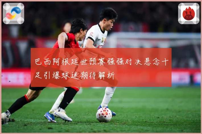 巴西阿根廷世预赛强强对决悬念十足引爆球迷期待解析