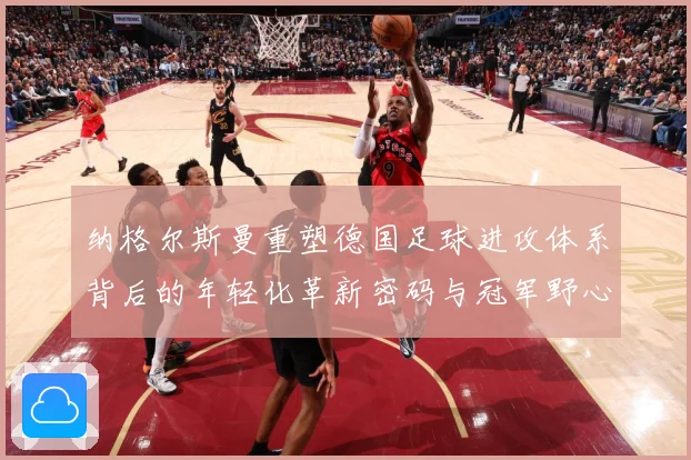 纳格尔斯曼重塑德国足球进攻体系背后的年轻化革新密码与冠军野心