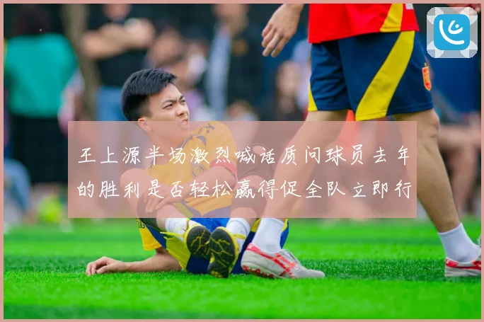 王上源半场激烈喊话质问球员去年的胜利是否轻松赢得促全队立即行动